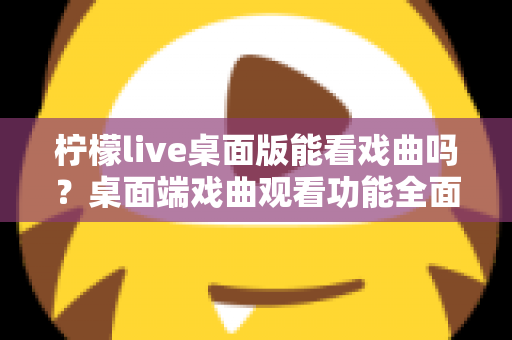 柠檬live桌面版能看戏曲吗？桌面端戏曲观看功能全面解析与实用指南