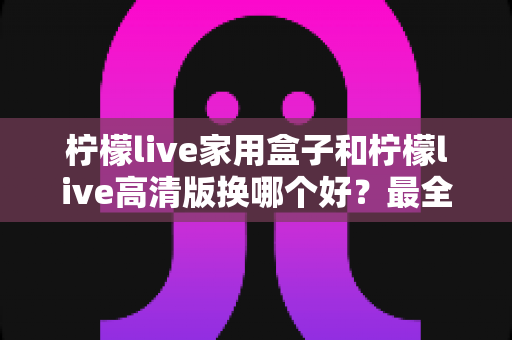 柠檬live家用盒子和柠檬live高清版换哪个好？最全选购对比指南一次看懂