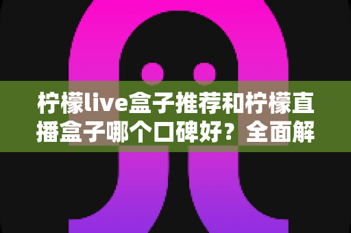 柠檬live盒子推荐和柠檬直播盒子哪个口碑好？全面解析助你明智选购