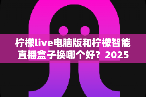柠檬live电脑版和柠檬智能直播盒子换哪个好？2025年主播直播设备选购与切换全攻略