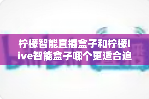 柠檬智能直播盒子和柠檬live智能盒子哪个更适合追剧？追剧党必备选购指南与深度对比解析
