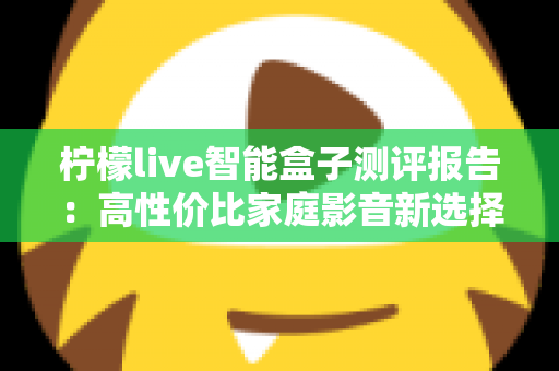 柠檬live智能盒子测评报告：高性价比家庭影音新选择，深度实测一探究竟