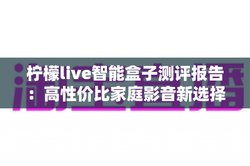 柠檬live智能盒子测评报告：高性价比家庭影音新选择，深度实测一探究竟