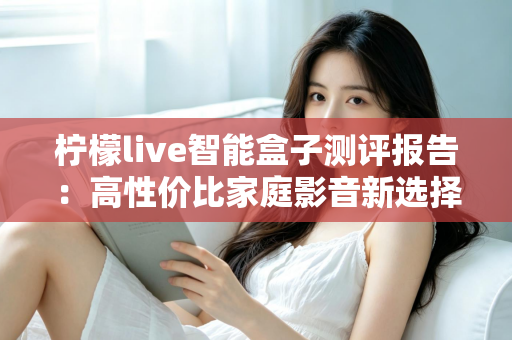 柠檬live智能盒子测评报告：高性价比家庭影音新选择，深度实测一探究竟