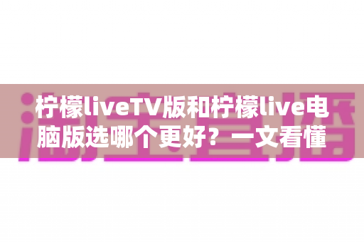 柠檬liveTV版和柠檬live电脑版选哪个更好？一文看懂两大版本差异，选对工具观影更省心