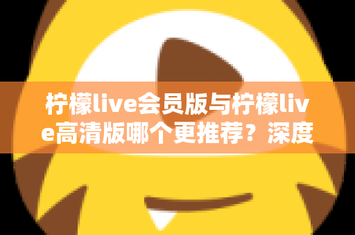 柠檬live会员版与柠檬live高清版哪个更推荐？深度对比解析助你精准选对版本