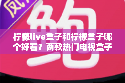 柠檬live盒子和柠檬盒子哪个好看？两款热门电视盒子颜值与界面设计全面深度对比评测