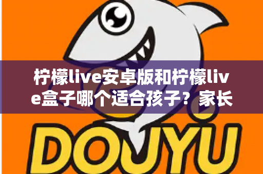 柠檬live安卓版和柠檬live盒子哪个适合孩子？家长必读的深度对比与实用安全指南