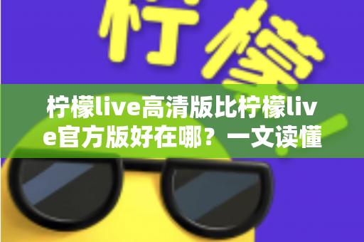 柠檬live高清版比柠檬live官方版好在哪？一文读懂两大版本差异，选对版本畅享高清直播新体验