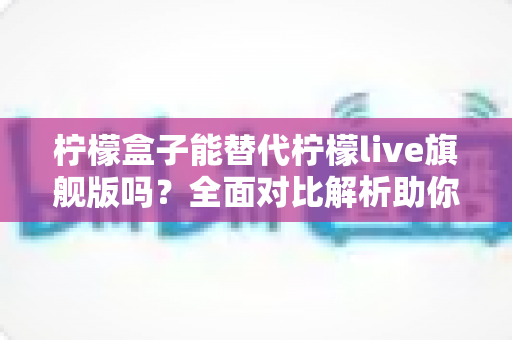 柠檬盒子能替代柠檬live旗舰版吗？全面对比解析助你做出明智选择