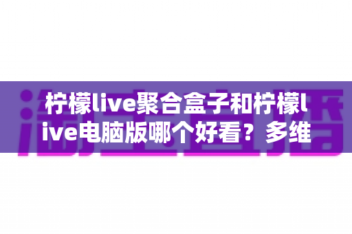 柠檬live聚合盒子和柠檬live电脑版哪个好看？多维度深度对比，帮你选出最合心意的观看方案