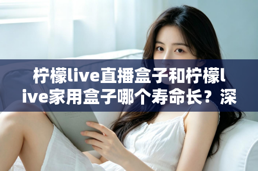 柠檬live直播盒子和柠檬live家用盒子哪个寿命长？深度解析与选购保养全指南