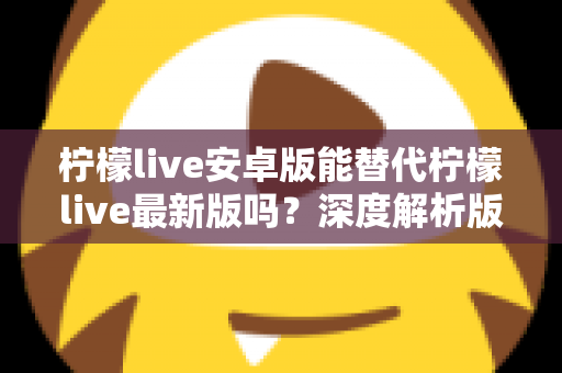 柠檬live安卓版能替代柠檬live最新版吗？深度解析版本差异与选择指南