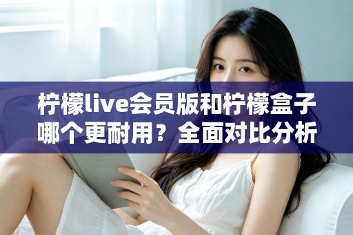 柠檬live会员版和柠檬盒子哪个更耐用？全面对比分析与实用选购指南