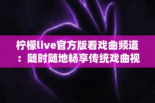 柠檬live官方版看戏曲频道：随时随地畅享传统戏曲视听盛宴的完整指南