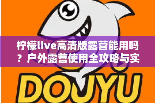 柠檬live高清版露营能用吗？户外露营使用全攻略与实用指南