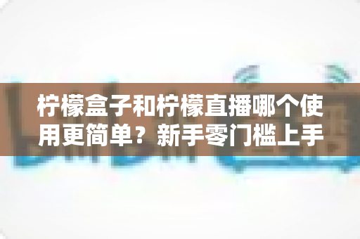 柠檬盒子和柠檬直播哪个使用更简单？新手零门槛上手对比评测与选择指南