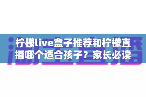 柠檬live盒子推荐和柠檬直播哪个适合孩子？家长必读的选择指南与安全使用建议