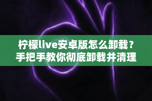 柠檬live安卓版怎么卸载?手把手教你彻底卸载并清理残留的完整攻略 柠檬live安卓版怎么卸载?手把手教你彻底卸载并清理残留的完整攻略