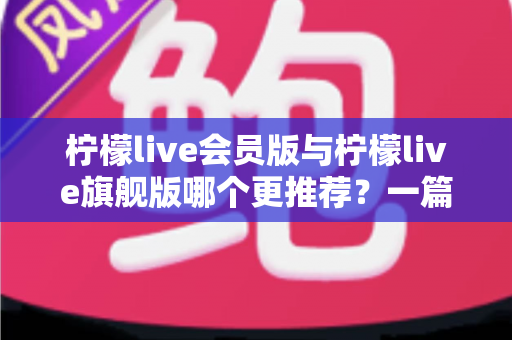 柠檬live会员版与柠檬live旗舰版哪个更推荐？一篇讲透差异的实用选购指南