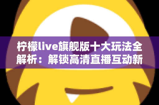 柠檬live旗舰版十大玩法全解析：解锁高清直播互动新体验的完整指南