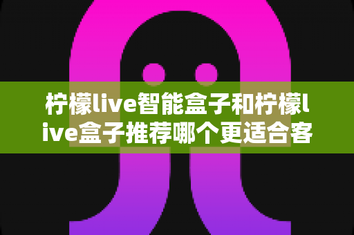 柠檬live智能盒子和柠檬live盒子推荐哪个更适合客厅？一份帮你做决定的家庭影音选购深度指南