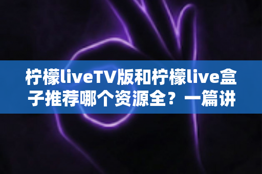 柠檬liveTV版和柠檬live盒子推荐哪个资源全？一篇讲透差异的实用对比指南