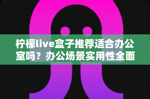柠檬live盒子推荐适合办公室吗？办公场景实用性全面解析与选购指南