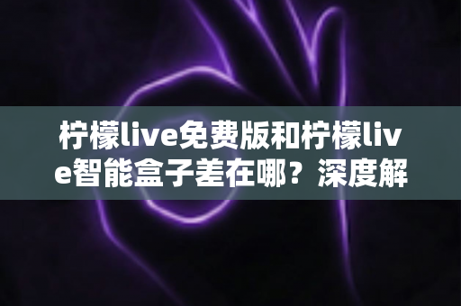 柠檬live免费版和柠檬live智能盒子差在哪？深度解析两者区别与选购全指南