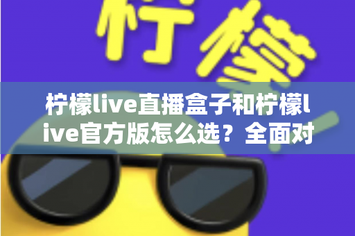柠檬live直播盒子和柠檬live官方版怎么选？全面对比分析与实用选购指南