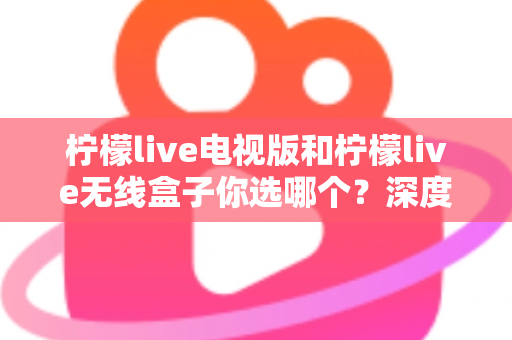 柠檬live电视版和柠檬live无线盒子你选哪个？深度对比帮你找到最适合的观影方案