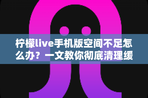 柠檬live手机版空间不足怎么办？一文教你彻底清理缓存、释放存储空间的实用指南