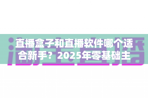 直播盒子和直播软件哪个适合新手？2025年零基础主播入门设备与工具全方位选择指南