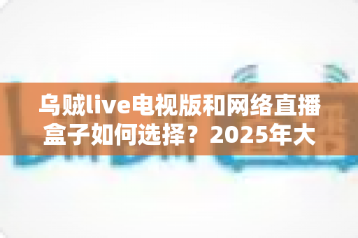 乌贼live电视版和网络直播盒子如何选择?2025年大屏观影选购终极指南 乌贼live电视版和网络直播盒子如何选择?2025年大屏观影选购终极指南