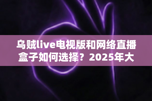 乌贼live电视版和网络直播盒子如何选择?2025年大屏观影选购终极指南 乌贼live电视版和网络直播盒子如何选择?2025年大屏观影选购终极指南