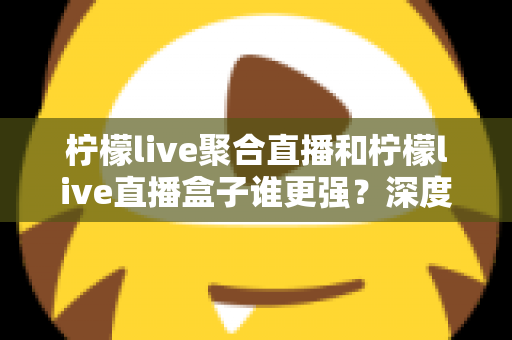 柠檬live聚合直播和柠檬live直播盒子谁更强？深度横评帮你选出最适合自己的直播神器
