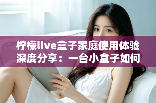 柠檬live盒子家庭使用体验深度分享：一台小盒子如何重新点亮全家人的客厅时光
