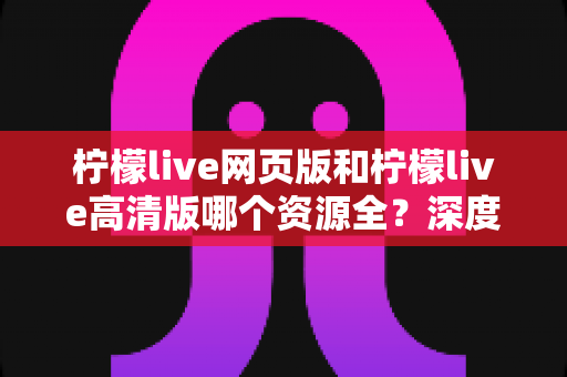 柠檬live网页版和柠檬live高清版哪个资源全？深度对比解析帮你选出最佳观看方案