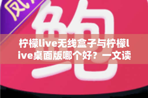 柠檬live无线盒子与柠檬live桌面版哪个好？一文读懂差异，选对观影神器不纠结