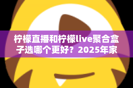 柠檬直播和柠檬live聚合盒子选哪个更好？2025年家庭观影选购指南深度解析