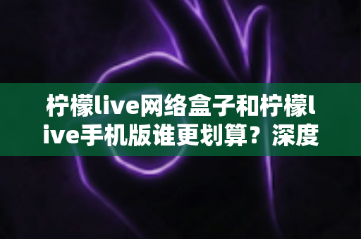 柠檬live网络盒子和柠檬live手机版谁更划算？深度对比分析助你理性选择