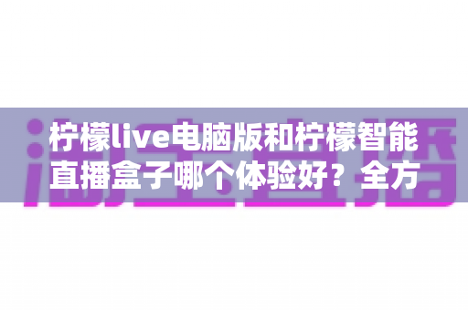 柠檬live电脑版和柠檬智能直播盒子哪个体验好？全方位深度对比帮你选出最适合的直播方案