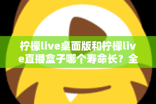 柠檬live桌面版和柠檬live直播盒子哪个寿命长？全面解析与选购参考