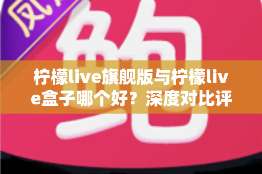 柠檬live旗舰版与柠檬live盒子哪个好？深度对比评测帮你选对直播工具