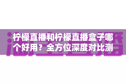 柠檬直播和柠檬直播盒子哪个好用？全方位深度对比测评帮你选对工具
