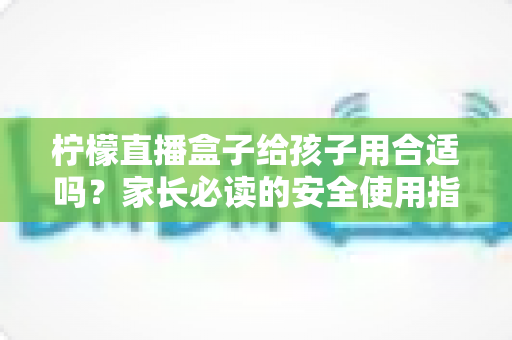 柠檬直播盒子给孩子用合适吗?家长必读的安全使用指南与全面分析 柠檬直播盒子给孩子用合适吗?家长必读的安全使用指南与全面分析