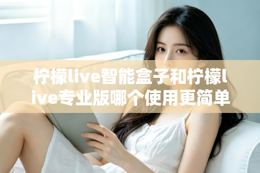 柠檬live智能盒子和柠檬live专业版哪个使用更简单?新手也能一看就懂的全面对比指南 柠檬live智能盒子和柠檬live专业版哪个使用更简单?新手也能一看就懂的全面对比指南