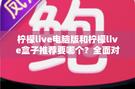 柠檬live电脑版和柠檬live盒子推荐要哪个？全面对比与选购指南帮你一次看懂