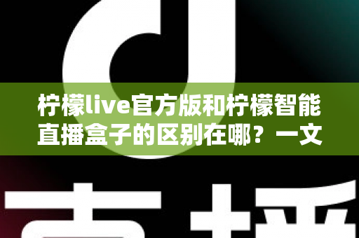 柠檬live官方版和柠檬智能直播盒子的区别在哪？一文读懂两者差异，选对直播工具更省心