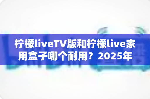 柠檬liveTV版和柠檬live家用盒子哪个耐用？2025年深度选购与耐用性全面解析指南